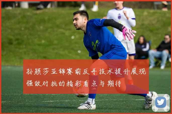 孙颖莎亚锦赛前反手技术提升展现强敌对抗的精彩看点与期待