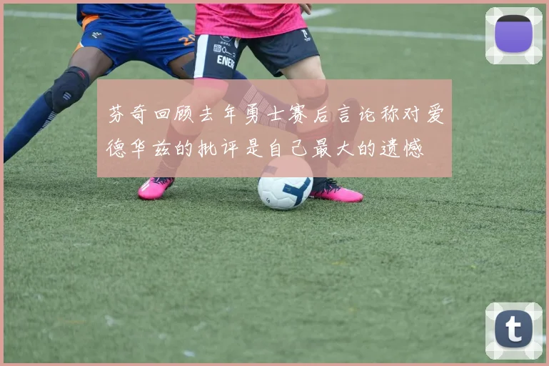 芬奇回顾去年勇士赛后言论称对爱德华兹的批评是自己最大的遗憾