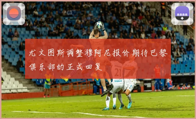 尤文图斯调整穆阿尼报价期待巴黎俱乐部的正式回复