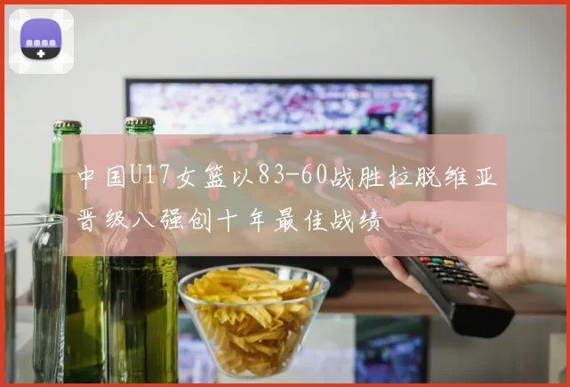 中国U17女篮以83-60战胜拉脱维亚晋级八强创十年最佳战绩