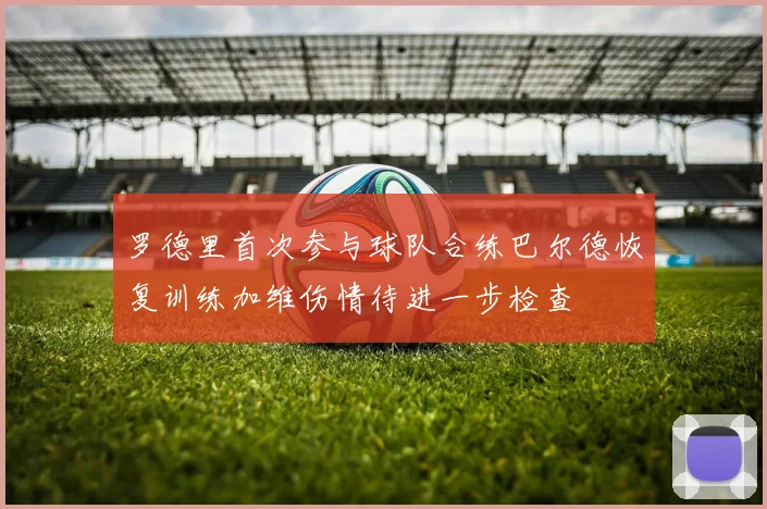罗德里首次参与球队合练巴尔德恢复训练加维伤情待进一步检查