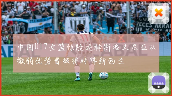 中国U17女篮惊险逆转斯洛文尼亚以微弱优势晋级将对阵新西兰