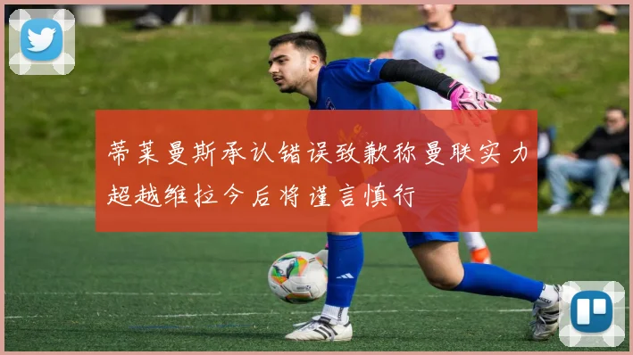 蒂莱曼斯承认错误致歉称曼联实力超越维拉今后将谨言慎行