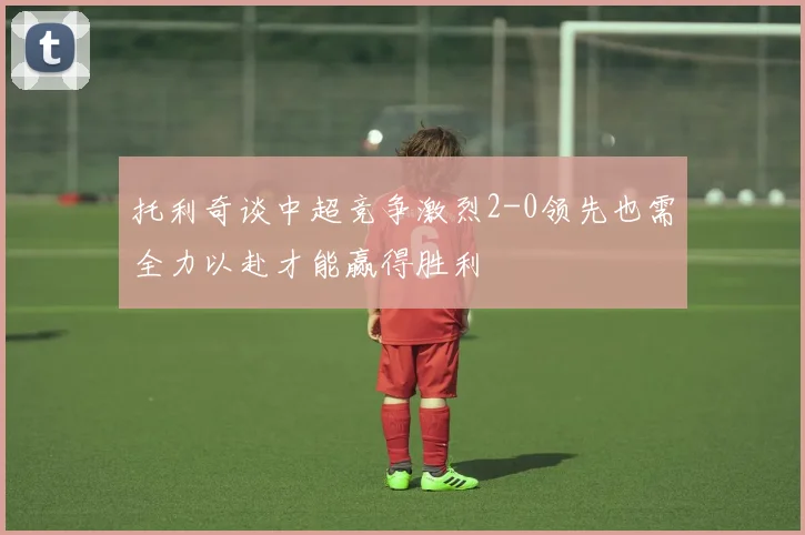 托利奇谈中超竞争激烈2-0领先也需全力以赴才能赢得胜利