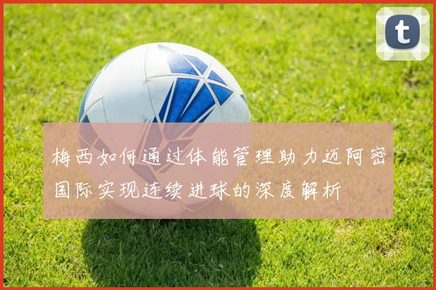 梅西如何通过体能管理助力迈阿密国际实现连续进球的深度解析