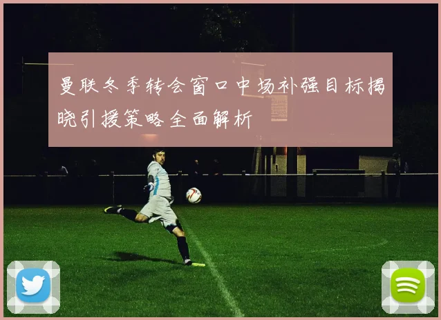 曼联冬季转会窗口中场补强目标揭晓引援策略全面解析