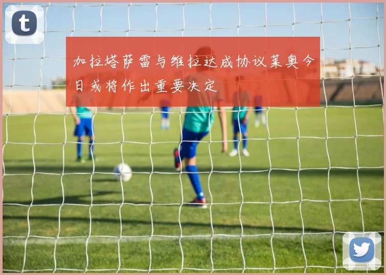 加拉塔萨雷与维拉达成协议莱奥今日或将作出重要决定