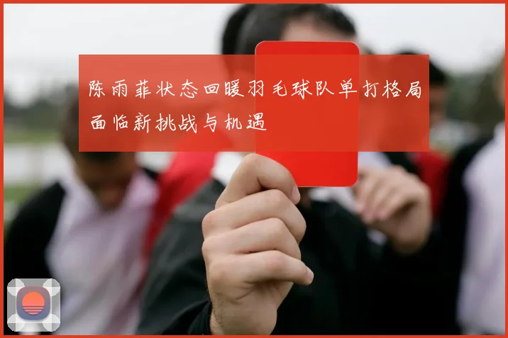 陈雨菲状态回暖羽毛球队单打格局面临新挑战与机遇