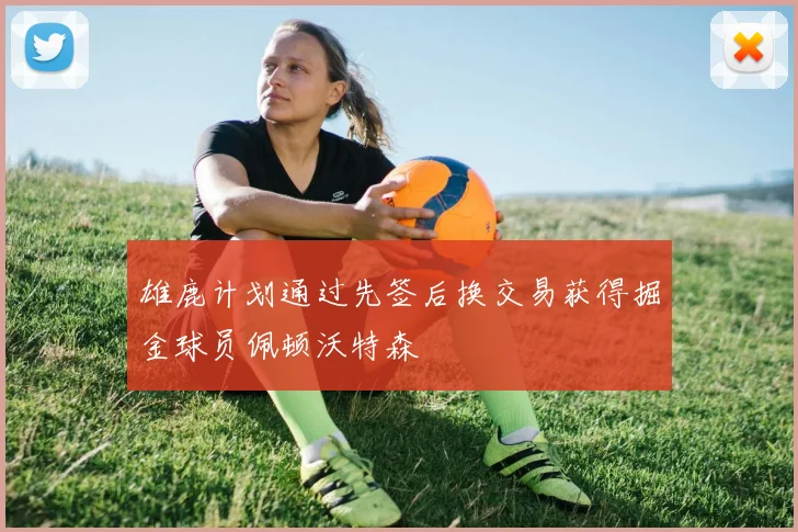 雄鹿计划通过先签后换交易获得掘金球员佩顿沃特森