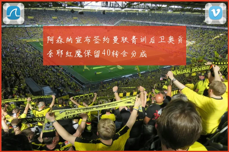 阿森纳宣布签约曼联青训后卫奥贡奈耶红魔保留40转会分成