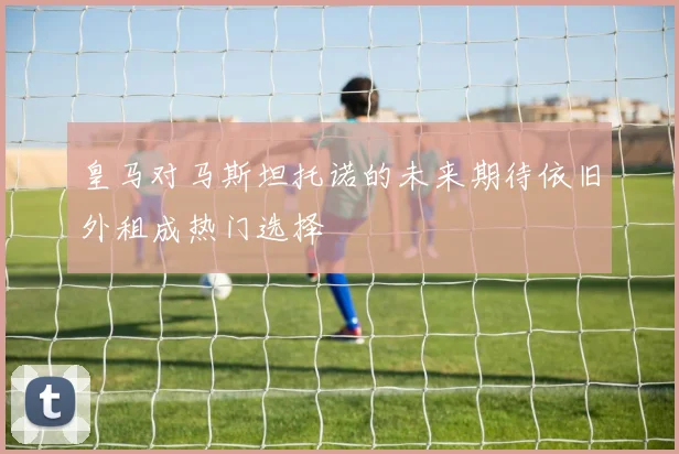 皇马对马斯坦托诺的未来期待依旧外租成热门选择