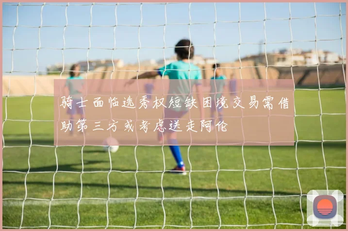 骑士面临选秀权短缺困境交易需借助第三方或考虑送走阿伦