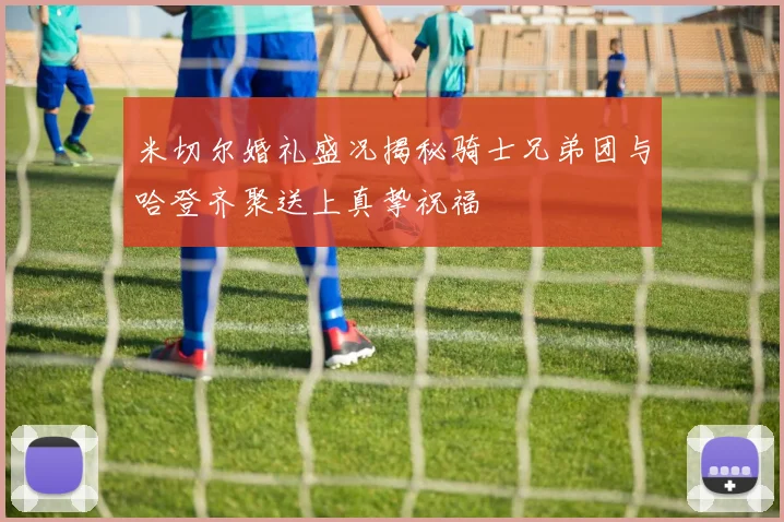 米切尔婚礼盛况揭秘骑士兄弟团与哈登齐聚送上真挚祝福